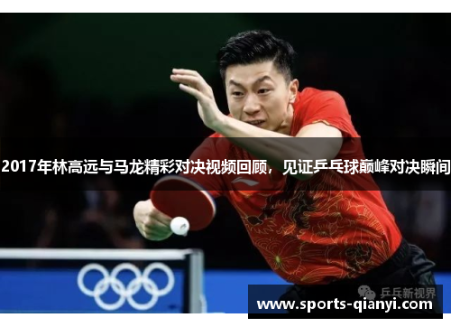 2017年林高远与马龙精彩对决视频回顾，见证乒乓球巅峰对决瞬间